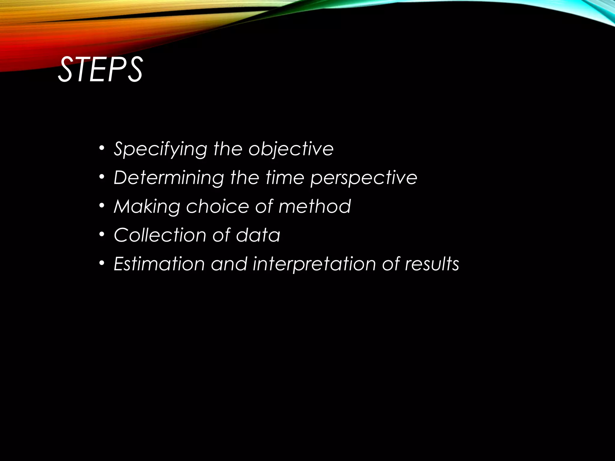 STEPS
• Specifying the objective
• Determining the time perspective
• Making choice of method
• Collection of data
• Estimation and interpretation of results
 