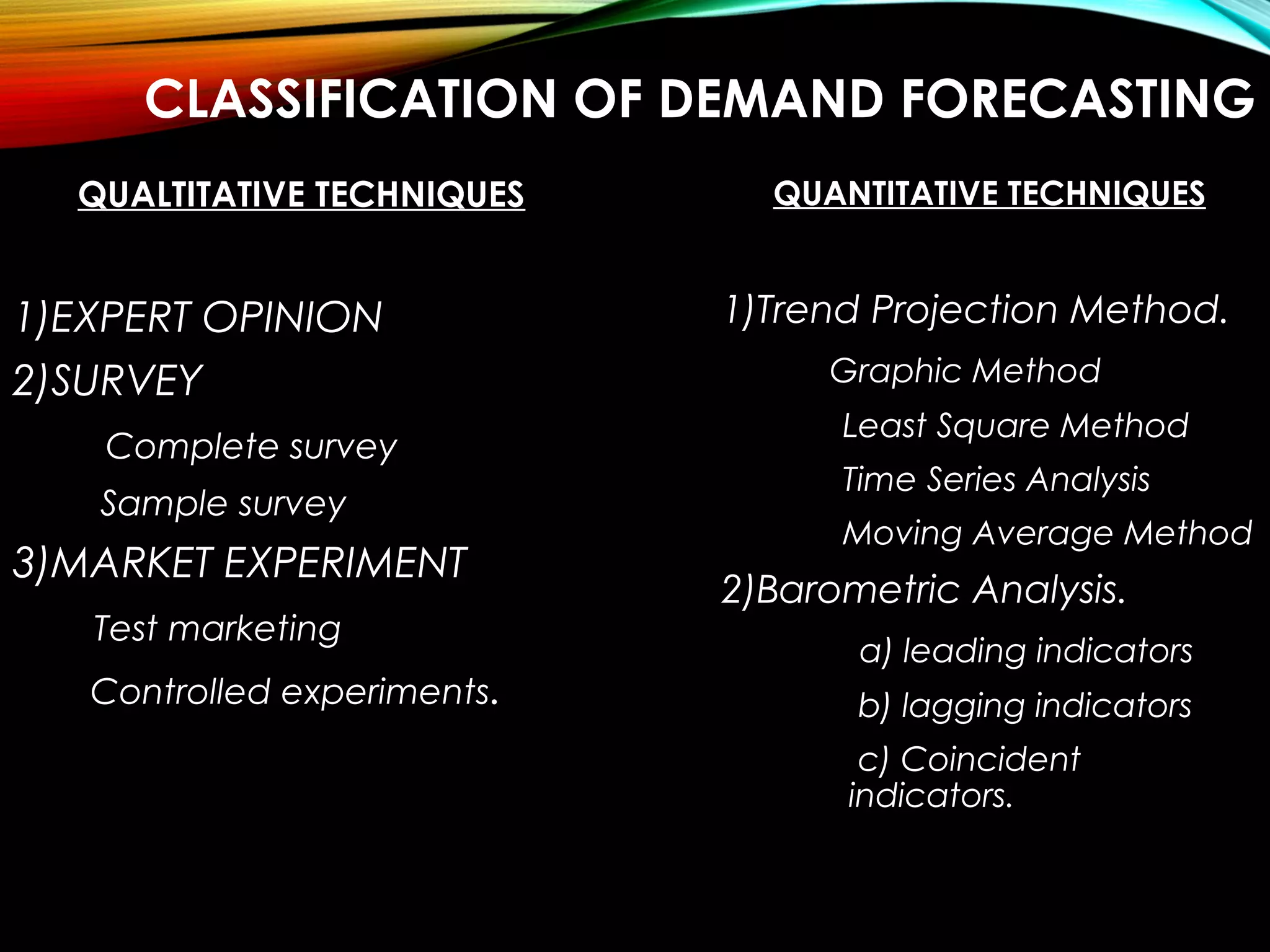 CLASSIFICATION OF DEMAND FORECASTING
QUALTITATIVE TECHNIQUES
1)EXPERT OPINION
2)SURVEY
Complete survey
Sample survey
3)MARKET EXPERIMENT
Test marketing
Controlled experiments.
QUANTITATIVE TECHNIQUES
1)Trend Projection Method.
Graphic Method
Least Square Method
Time Series Analysis
Moving Average Method
2)Barometric Analysis.
a) leading indicators
b) lagging indicators
c) Coincident
indicators.
 