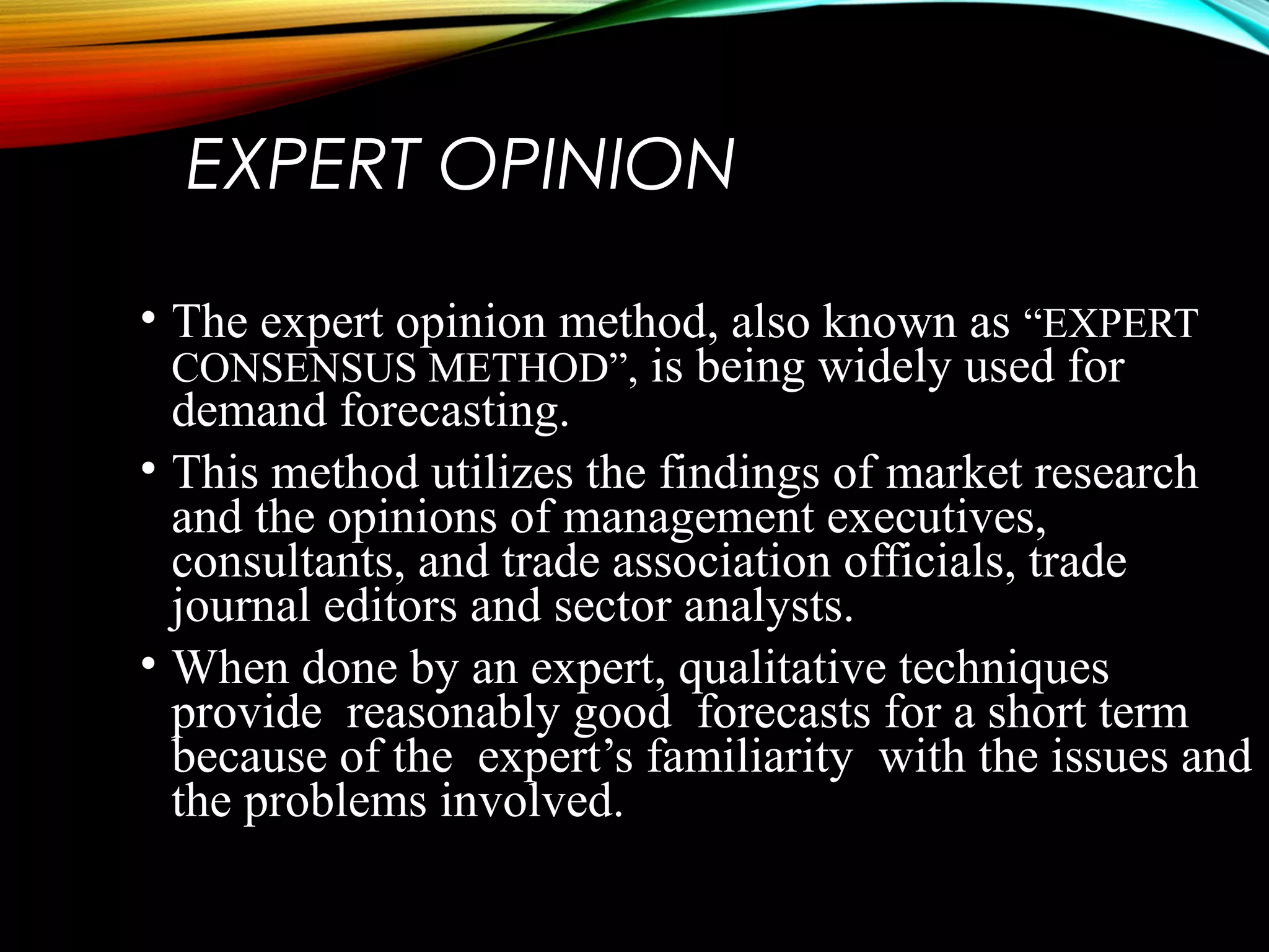 EXPERT OPINION
• The expert opinion method, also known as “EXPERT
CONSENSUS METHOD”, is being widely used for
demand forecasting.
• This method utilizes the findings of market research
and the opinions of management executives,
consultants, and trade association officials, trade
journal editors and sector analysts.
• When done by an expert, qualitative techniques
provide reasonably good forecasts for a short term
because of the expert’s familiarity with the issues and
the problems involved.
 