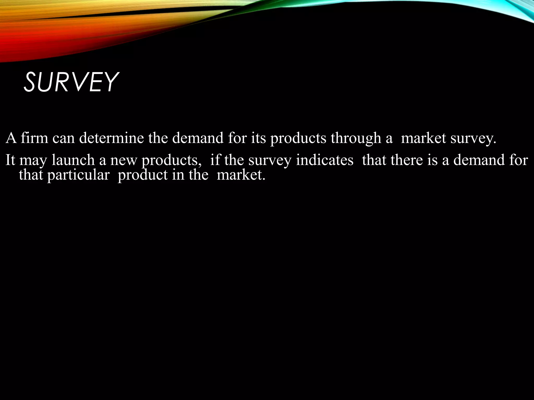 SURVEY
A firm can determine the demand for its products through a market survey.
It may launch a new products, if the survey indicates that there is a demand for
that particular product in the market.
 