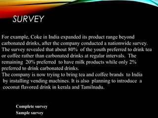 SURVEY
For example, Coke in India expanded its product range beyond
carbonated drinks, after the company conducted a nationwide survey.
The survey revealed that about 80% of the youth preferred to drink tea
or coffee rather than carbonated drinks at regular intervals. The
remaining 20% preferred to have milk products while only 2%
preferred to drink carbonated drinks.
The company is now trying to bring tea and coffee brands to India
by installing vending machines. It is also planning to introduce a
coconut flavored drink in kerala and Tamilnadu.
Complete survey
Sample survey
 