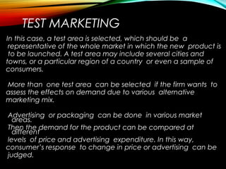 TEST MARKETING
In this case, a test area is selected, which should be a
representative of the whole market in which the new product is
to be launched. A test area may include several cities and
towns, or a particular region of a country or even a sample of
consumers.
More than one test area can be selected if the firm wants to
assess the effects on demand due to various alternative
marketing mix.
Advertising or packaging can be done in various market
areas.
Then the demand for the product can be compared at
different
levels of price and advertising expenditure. In this way,
consumer’s response to change in price or advertising can be
judged.
 