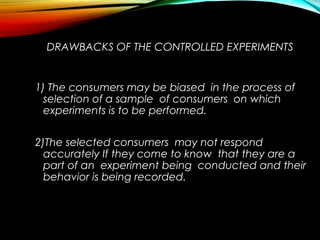 DRAWBACKS OF THE CONTROLLED EXPERIMENTS
1) The consumers may be biased in the process of
selection of a sample of consumers on which
experiments is to be performed.
2)The selected consumers may not respond
accurately If they come to know that they are a
part of an experiment being conducted and their
behavior is being recorded.
 