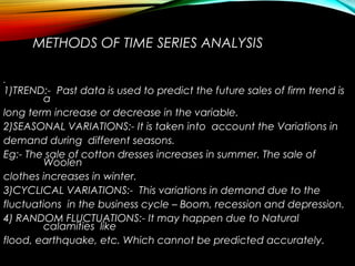 METHODS OF TIME SERIES ANALYSIS
•
1)TREND:- Past data is used to predict the future sales of firm trend is
a
long term increase or decrease in the variable.
2)SEASONAL VARIATIONS:- It is taken into account the Variations in
demand during different seasons.
Eg:- The sale of cotton dresses increases in summer. The sale of
Woolen
clothes increases in winter.
3)CYCLICAL VARIATIONS:- This variations in demand due to the
fluctuations in the business cycle – Boom, recession and depression.
4) RANDOM FLUCTUATIONS:- It may happen due to Natural
calamities like
flood, earthquake, etc. Which cannot be predicted accurately.
 