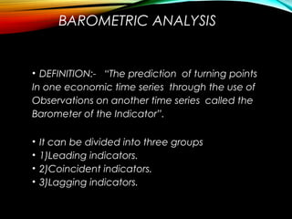 BAROMETRIC ANALYSIS
• DEFINITION:- “The prediction of turning points
In one economic time series through the use of
Observations on another time series called the
Barometer of the Indicator”.
• It can be divided into three groups
• 1)Leading indicators.
• 2)Coincident indicators.
• 3)Lagging indicators.
 