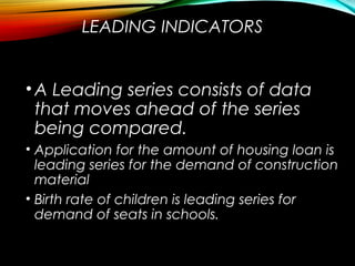 LEADING INDICATORS
•A Leading series consists of data
that moves ahead of the series
being compared.
• Application for the amount of housing loan is
leading series for the demand of construction
material
• Birth rate of children is leading series for
demand of seats in schools.
 