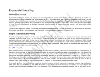Exponential Smoothing
GeneralIntroduction
Exponential smoothing has become very popular as a forecasting method for a wide variety of time series data. Historically, the method was
independently developed by Brown and Holt. Brown worked for the US Navy during World War II, where his assignment was to design a tracking
system for fire-control information to compute the location of submarines. Later, he applied this technique to the forecasting of demand for spare
parts (an inventory control problem). He described those ideas in his 1959 book on inventory control. Holt's research was sponsored by the Office
of Naval Research; independently, he developed exponential smoothing models for constant processes, processes with linear trends, and for
seasonal data.
Gardner (1985) proposed a "unified" classification of exponential smoothing methods. Excellent introductions can also be found in Makridakis,
Wheelwright, and McGee (1983), Makridakis and Wheelwright (1989), Montgomery, Johnson, & Gardiner (1990).
Simple ExponentialSmoothing
A simple and pragmatic model for a time series would be to consider each observation as consisting of a constant (b) and an error
component (epsilon), that is: Xt = b + t. The constant b is relatively stable in each segment of the series, but may change slowly over time. If
appropriate, then one way to isolate the true value of b, and thus the systematic or predictable part of the series, is to compute a kind of moving
average, where the current and immediately preceding ("younger") observations are assigned greater weight than the respective older observations.
Simple exponential smoothing accomplishes exactly such weighting, where exponentially smaller weights are assigned to older observations. The
specific formula for simple exponential smoothing is:
St = *Xt + (1- )*St-1
When applied recursively to each successive observation in the series, each new smoothed value (forecast) is computed as the weighted average of
the current observation and the previous smoothed observation; the previous smoothed observation was computed in turn from the previous
observed value and the smoothed value before the previous observation, and so on. Thus, in effect, each smoothed value is the weighted average of
the previous observations, where the weights decrease exponentially depending on the value of parameter (alpha). If is equal to 1 (one)
then the previous observations are ignored entirely; if is equal to 0 (zero), then the current observation is ignored entirely, and the smoothed
value consists entirely of the previous smoothed value (which in turn is computed from the smoothed observation before it, and so on; thus all
smoothed values will be equal to the initial smoothed value S0). Values of in-between will produce intermediate results.
Even though significant work has been done to study the theoretical properties of (simple and complex) exponential smoothing (e.g., see Gardner,
1985; Muth, 1960; see also McKenzie, 1984, 1985), the method has gained popularity mostly because of its usefulness as a forecasting tool. For
example, empirical research by Makridakis et al. (1982, Makridakis, 1983), has shown simple exponential smoothing to be the best choice for one-
 