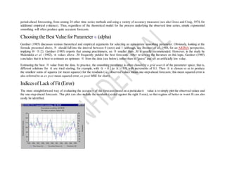 period-ahead forecasting, from among 24 other time series methods and using a variety of accuracy measures (see also Gross and Craig, 1974, for
additional empirical evidence). Thus, regardless of the theoretical model for the process underlying the observed time series, simple exponential
smoothing will often produce quite accurate forecasts.
Choosing the Best Value for Parameter (alpha)
Gardner (1985) discusses various theoretical and empirical arguments for selecting an appropriate smoothing parameter. Obviously, looking at the
formula presented above, should fall into the interval between 0 (zero) and 1 (although, see Brenner et al., 1968, for an ARIMA perspective,
implying 0< <2). Gardner (1985) reports that among practitioners, an smaller than .30 is usually recommended. However, in the study by
Makridakis et al. (1982), values above .30 frequently yielded the best forecasts. After reviewing the literature on this topic, Gardner (1985)
concludes that it is best to estimate an optimum from the data (see below), rather than to "guess" and set an artificially low value.
Estimating the best value from the data. In practice, the smoothing parameter is often chosen by a grid search of the parameter space; that is,
different solutions for are tried starting, for example, with = 0.1 to = 0.9, with increments of 0.1. Then is chosen so as to produce
the smallest sums of squares (or mean squares) for the residuals (i.e., observed values minus one-step-ahead forecasts; this mean squared error is
also referred to as ex post mean squared error, ex post MSE for short).
Indices of Lack of Fit (Error)
The most straightforward way of evaluating the accuracy of the forecasts based on a particular value is to simply plot the observed values and
the one-step-ahead forecasts. This plot can also include the residuals (scaled against the right Y-axis), so that regions of better or worst fit can also
easily be identified.
 