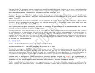 This visual check of the accuracy of forecasts is often the most powerful method for determining whether or not the current exponential smoothing
model fits the data. In addition, besides the ex post MSE criterion (see previous paragraph), there are other statistical measures of error that can be
used to determine the optimum parameter (see Makridakis, Wheelwright, and McGee, 1983):
Mean error: The mean error (ME) value is simply computed as the average error value (average of observed minus one-step-ahead forecast).
Obviously, a drawback of this measure is that positive and negative error values can cancel each other out, so this measure is not a very good
indicator of overall fit.
Mean absolute error: The mean absolute error (MAE) value is computed as the average absolute error value. If this value is 0 (zero), the fit
(forecast) is perfect. As compared to the mean squared error value, this measure of fit will "de-emphasize" outliers, that is, unique or rare large
error values will affect the MAE less than the MSE value.
Sum of squared error (SSE), Mean squared error. These values are computed as the sum (or average) of the squared error values. This is the most
commonly used lack-of-fit indicator in statistical fitting procedures.
Percentage error (PE). All the above measures rely on the actual error value. It may seem reasonable to rather express the lack of fit in terms of
the relativedeviation of the one-step-ahead forecasts from the observed values, that is, relative to the magnitude of the observed values. For
example, when trying to predict monthly sales that may fluctuate widely (e.g., seasonally) from month to month, we may be satisfied if our
prediction "hits the target" with about ±10% accuracy. In other words, the absolute errors may be not so much of interest as are the relative errors
in the forecasts. To assess the relative error, various indices have been proposed (see Makridakis, Wheelwright, and McGee, 1983). The first one,
the percentage error value, is computed as:
PEt = 100*(Xt - Ft )/Xt
where Xt is the observed value at time t, and Ft is the forecasts (smoothed values).
Mean percentage error (MPE). This value is computed as the average of the PE values.
Mean absolute percentage error (MAPE). As is the case with the mean error value (ME, see above), a mean percentage error near 0 (zero) can be
produced by large positive and negative percentage errors that cancel each other out. Thus, a better measure of relative overall fit is the
mean absolute percentage error. Also, this measure is usually more meaningful than the mean squared error. For example, knowing that the
average forecast is "off" by ±5% is a useful result in and of itself, whereas a mean squared error of 30.8 is not immediately interpretable.
Automatic search for best parameter. A quasi-Newton function minimization procedure (the same as in ARIMA is used to minimize either the
mean squared error, mean absolute error, or mean absolute percentage error. In most cases, this procedure is more efficient than the grid search
(particularly when more than one parameter must be determined), and the optimum parameter can quickly be identified.
The first smoothed value S0. A final issue that we have neglected up to this point is the problem of the initial value, or how to start the smoothing
process. If you look back at the formula above, it is evident that you need an S0 value in order to compute the smoothed value (forecast) for the
 
