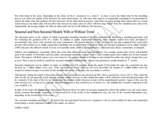 first observation in the series. Depending on the choice of the parameter (i.e., when is close to zero), the initial value for the smoothing
process can affect the quality of the forecasts for many observations. As with most other aspects of exponential smoothing it is recommended to
choose the initial value that produces the best forecasts. On the other hand, in practice, when there are many leading observations prior to a crucial
actual forecast, the initial value will not affect that forecast by much, since its effect will have long "faded" from the smoothed series (due to the
exponentially decreasing weights, the older an observation the less it will influence the forecast).
Seasonal and Non-SeasonalModels With or Without Trend
The discussion above in the context of simple exponential smoothing introduced the basic procedure for identifying a smoothing parameter, and
for evaluating the goodness-of-fit of a model. In addition to simple exponential smoothing, more complex models have been developed to
accommodate time series with seasonal and trend components. The general idea here is that forecasts are not only computed from consecutive
previous observations (as in simple exponential smoothing), but an independent (smoothed) trend and seasonal component can be added. Gardner
(1985) discusses the different models in terms of seasonality (none, additive, or multiplicative) and trend (none, linear, exponential, or damped).
Additive and multiplicative seasonality. Many time series data follow recurring seasonal patterns. For example, annual sales of toys will probably
peak in the months of November and December, and perhaps during the summer (with a much smaller peak) when children are on their summer
break. This pattern will likely repeat every year, however, the relative amount of increase in sales during December may slowly change from year
to year. Thus, it may be useful to smooth the seasonal component independently with an extra parameter, usually denoted as (delta).
Seasonal components can be additive in nature or multiplicative. For example, during the month of December the sales for a particular toy may
increase by 1 million dollars every year. Thus, we could add to our forecasts for every December the amount of 1 million dollars (over the
respective annual average) to account for this seasonal fluctuation. In this case, the seasonality is additive.
Alternatively, during the month of December the sales for a particular toy may increase by 40%, that is, increase by a factorof 1.4. Thus, when the
sales for the toy are generally weak, than the absolute (dollar) increase in sales during December will be relatively weak (but the percentage will
be constant); if the sales of the toy are strong, than the absolute (dollar) increase in sales will be proportionately greater. Again, in this case the
sales increase by a certain factor, and the seasonal component is thus multiplicative in nature (i.e., the multiplicative seasonal component in this
case would be 1.4).
In plots of the series, the distinguishing characteristic between these two types of seasonal components is that in the additive case, the series shows
steady seasonal fluctuations, regardless of the overall level of the series; in the multiplicative case, the size of the seasonal fluctuations vary,
depending on the overall level of the series.
The seasonal smoothing parameter . In general the one-step-ahead forecasts are computed as (for no trend models, for linear and exponential
trend models a trend component is added to the model; see below):
Additive model:
 