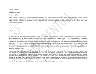 Forecastt = St + It-p
Multiplicative model:
Forecastt = St*It-p
In this formula, St stands for the (simple) exponentially smoothed value of the series at time t, and It-p stands for the smoothed seasonal factor at
time t minus p(the length of the season). Thus, compared to simple exponential smoothing, the forecast is "enhanced" by adding or multiplying the
simple smoothed value by the predicted seasonal component. This seasonal component is derived analogous to the St value from simple
exponential smoothing as:
Additive model:
It = It-p + *(1- )*et
Multiplicative model:
It = It-p + *(1- )*et/St
Put into words, the predicted seasonal component at time t is computed as the respective seasonal component in the last seasonal cycle plus a
portion of the error (et; the observed minus the forecast value at time t). Considering the formulas above, it is clear that parameter can assume
values between 0 and 1. If it is zero, then the seasonal component for a particular point in time is predicted to be identical to the predicted seasonal
component for the respective time during the previous seasonal cycle, which in turn is predicted to be identical to that from the previous cycle, and
so on. Thus, if is zero, a constant unchanging seasonalcomponent is used to generate the one-step-ahead forecasts. If the parameter is equal
to 1, then the seasonal component is modified "maximally" at every step by the respective forecast error (times (1- ), which we will ignore for
the purpose of this brief introduction). In most cases, when seasonality is present in the time series, the optimum parameter will fall somewhere
between 0 (zero) and 1(one).
Linear, exponential, and damped trend. To remain with the toy example above, the sales for a toy can show a linear upward trend (e.g., each year,
sales increase by 1 million dollars), exponential growth (e.g., each year, sales increase by a factor of 1.3), or a damped trend (during the first year
sales increase by 1 million dollars; during the second year the increase is only 80% over the previous year, i.e., $800,000; during the next year it is
again 80% less than the previous year, i.e., $800,000 * .8 = $640,000; etc.). Each type of trend leaves a clear "signature" that can usually be
identified in the series; shown below in the brief discussion of the different models are icons that illustrate the general patterns. In general, the
trend factor may change slowly over time, and, again, it may make sense to smooth the trend component with a separate parameter
(denoted [gamma] for linear and exponential trend models, and [phi] for damped trend models).
 
