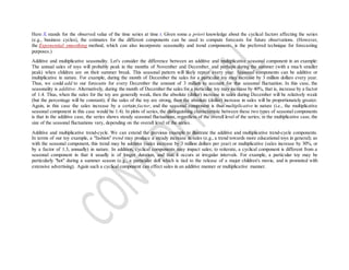 Here Xt stands for the observed value of the time series at time t. Given some a priori knowledge about the cyclical factors affecting the series
(e.g., business cycles), the estimates for the different components can be used to compute forecasts for future observations. (However,
the Exponential smoothing method, which can also incorporate seasonality and trend components, is the preferred technique for forecasting
purposes.)
Additive and multiplicative seasonality. Let's consider the difference between an additive and multiplicative seasonal component in an example:
The annual sales of toys will probably peak in the months of November and December, and perhaps during the summer (with a much smaller
peak) when children are on their summer break. This seasonal pattern will likely repeat every year. Seasonal components can be additive or
multiplicative in nature. For example, during the month of December the sales for a particular toy may increase by 3 million dollars every year.
Thus, we could add to our forecasts for every December the amount of 3 million to account for this seasonal fluctuation. In this case, the
seasonality is additive. Alternatively, during the month of December the sales for a particular toy may increase by 40%, that is, increase by a factor
of 1.4. Thus, when the sales for the toy are generally weak, then the absolute (dollar) increase in sales during December will be relatively weak
(but the percentage will be constant); if the sales of the toy are strong, then the absolute (dollar) increase in sales will be proportionately greater.
Again, in this case the sales increase by a certain factor, and the seasonal component is thus multiplicative in nature (i.e., the multiplicative
seasonal component in this case would be 1.4). In plots of series, the distinguishing characteristic between these two types of seasonal components
is that in the additive case, the series shows steady seasonal fluctuations, regardless of the overall level of the series; in the multiplicative case, the
size of the seasonal fluctuations vary, depending on the overall level of the series.
Additive and multiplicative trend-cycle. We can extend the previous example to illustrate the additive and multiplicative trend-cycle components.
In terms of our toy example, a "fashion" trend may produce a steady increase in sales (e.g., a trend towards more educational toys in general); as
with the seasonal component, this trend may be additive (sales increase by 3 million dollars per year) or multiplicative (sales increase by 30%, or
by a factor of 1.3, annually) in nature. In addition, cyclical components may impact sales; to reiterate, a cyclical component is different from a
seasonal component in that it usually is of longer duration, and that it occurs at irregular intervals. For example, a particular toy may be
particularly "hot" during a summer season (e.g., a particular doll which is tied to the release of a major children's movie, and is promoted with
extensive advertising). Again such a cyclical component can effect sales in an additive manner or multiplicative manner.
 