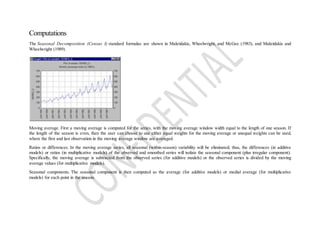 Computations
The Seasonal Decomposition (Census I) standard formulas are shown in Makridakis, Wheelwright, and McGee (1983), and Makridakis and
Wheelwright (1989).
Moving average. First a moving average is computed for the series, with the moving average window width equal to the length of one season. If
the length of the season is even, then the user can choose to use either equal weights for the moving average or unequal weights can be used,
where the first and last observation in the moving average window are averaged.
Ratios or differences. In the moving average series, all seasonal (within-season) variability will be eliminated; thus, the differences (in additive
models) or ratios (in multiplicative models) of the observed and smoothed series will isolate the seasonal component (plus irregular component).
Specifically, the moving average is subtracted from the observed series (for additive models) or the observed series is divided by the moving
average values (for multiplicative models).
Seasonal components. The seasonal component is then computed as the average (for additive models) or medial average (for multiplicative
models) for each point in the season.
 