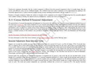 Trend-cycle component. Remember that the cyclical component is different from the seasonal component in that it is usually longer than one
season, and different cycles can be of different lengths. The combined trend and cyclical component can be approximated by applying to the
seasonally adjusted series a 5 point (centered) weighed moving average smoothing transformation with the weights of 1, 2, 3, 2, 1.
Random or irregular component. Finally, the random or irregular (error) component can be isolated by subtracting from the seasonally adjusted
series (additive models) or dividing the adjusted series by (multiplicative models) the trend-cycle component.
X-11 Census Method II Seasonal Adjustment
The general ideas of seasonal decomposition and adjustment are discussed in the context of the Census I seasonal adjustment method (Seasonal
Decomposition (Census I)). The Census method II (2) is an extension and refinement of the simple adjustment method. Over the years, different
versions of the Census method II evolved at the Census Bureau; the method that has become most popular and is used most widely in government
and business is the so-called X-11 variant of the Census method II (see Hiskin, Young, & Musgrave, 1967). Subsequently, the term X-11 has
become synonymous with this refined version of the Census method II. In addition to the documentation that can be obtained from the Census
Bureau, a detailed summary of this method is also provided in Makridakis, Wheelwright, and McGee (1983) and Makridakis and Wheelwright
(1989).
Specific Description of all Results Tables Computed by the X-11 Method
For more information on other Time Series methods, see Time Series Analysis - Index and the following topics:
Seasonal Adjustment: Basic Ideas and Terms
Suppose you recorded the monthly passenger load on international flights for a period of 12 years ( see Box & Jenkins, 1976). If you plot those
data, it is apparent that (1) there appears to be an upwards linear trend in the passenger loads over the years, and (2) there is a recurring pattern
or seasonality within each year (i.e., most travel occurs during the summer months, and a minor peak occurs during the December holidays). The
purpose of seasonal decomposition and adjustment is to isolate those components, that is, to de-compose the series into the trend effect, seasonal
effects, and remaining variability. The "classic" technique designed to accomplish this decomposition was developed in the 1920's and is also
known as the Census I method (see the Census I overview section). This technique is also described and discussed in detail in Makridakis,
Wheelwright, and McGee (1983), and Makridakis and Wheelwright (1989).
General model. The general idea of seasonal decomposition is straightforward. In general, a time series like the one described above can be
thought of as consisting of four different components: (1) A seasonal component (denoted as St, where t stands for the particular point in time) (2)
a trend component (Tt), (3) a cyclical component (Ct), and (4) a random, error, or irregular component (It). The difference between a cyclical and a
seasonal component is that the latter occurs at regular (seasonal) intervals, while cyclical factors usually have a longer duration that varies from
cycle to cycle. The trend and cyclical components are customarily combined into a trend-cycle component (TCt). The specific functional
To index
 