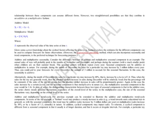relationship between these components can assume different forms. However, two straightforward possibilities are that they combine in
an additive or a multiplicative fashion:
Additive Model:
Xt = TCt + St + It
Multiplicative Model:
Xt = Tt*Ct*St*It
Where:
Xt represents the observed value of the time series at time t.
Given some a priori knowledge about the cyclical factors affecting the series (e.g., business cycles), the estimates for the different components can
be used to compute forecasts for future observations. (However, the Exponential smoothing method, which can also incorporate seasonality and
trend components, is the preferred technique for forecasting purposes.)
Additive and multiplicative seasonality. Consider the difference between an additive and multiplicative seasonal component in an example: The
annual sales of toys will probably peak in the months of November and December, and perhaps during the summer (with a much smaller peak)
when children are on their summer break. This seasonal pattern will likely repeat every year. Seasonal components can be additive or
multiplicative in nature. For example, during the month of December the sales for a particular toy may increase by 3 million dollars every year.
Thus, you could add to your forecasts for every December the amount of 3 million to account for this seasonal fluctuation. In this case, the
seasonality is additive.
Alternatively, during the month of December the sales for a particular toy may increase by 40%, that is, increase by a factorof 1.4. Thus, when the
sales for the toy are generally weak, then the absolute (dollar) increase in sales during December will be relatively weak (but the percentage will
be constant); if the sales of the toy are strong, then the absolute (dollar) increase in sales will be proportionately greater. Again, in this case the
sales increase by a certain factor, and the seasonal component is thus multiplicative in nature (i.e., the multiplicative seasonal component in this
case would be 1.4). In plots of series, the distinguishing characteristic between these two types of seasonal components is that in the additive case,
the series shows steady seasonal fluctuations, regardless of the overall level of the series; in the multiplicative case, the size of the seasonal
fluctuations vary, depending on the overall level of the series.
Additive and multiplicative trend-cycle. The previous example can be extended to illustrate the additive and multiplicative trend-cycle
components. In terms of the toy example, a "fashion" trend may produce a steady increase in sales (e.g., a trend towards more educational toys in
general); as with the seasonal component, this trend may be additive (sales increase by 3 million dollars per year) or multiplicative (sales increase
by 30%, or by a factor of 1.3, annually) in nature. In addition, cyclical components may impact sales. To reiterate, a cyclical component is
different from a seasonal component in that it usually is of longer duration, and that it occurs at irregular intervals. For example, a particular toy
 