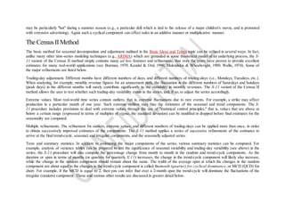 may be particularly "hot" during a summer season (e.g., a particular doll which is tied to the release of a major children's movie, and is promoted
with extensive advertising). Again such a cyclical component can effect sales in an additive manner or multiplicative manner.
The Census II Method
The basic method for seasonal decomposition and adjustment outlined in the Basic Ideas and Terms topic can be refined in several ways. In fact,
unlike many other time-series modeling techniques (e.g., ARIMA) which are grounded in some theoretical model of an underlying process, the X-
11 variant of the Census II method simply contains many ad hoc features and refinements, that over the years have proven to provide excellent
estimates for many real-world applications (see Burman, 1979, Kendal & Ord, 1990, Makridakis & Wheelwright, 1989; Wallis, 1974). Some of
the major refinements are listed below.
Trading-day adjustment. Different months have different numbers of days, and different numbers of trading-days (i.e., Mondays, Tuesdays, etc.).
When analyzing, for example, monthly revenue figures for an amusement park, the fluctuation in the different numbers of Saturdays and Sundays
(peak days) in the different months will surely contribute significantly to the variability in monthly revenues. The X-11 variant of the Census II
method allows the user to test whether such trading-day variability exists in the series, and, if so, to adjust the series accordingly.
Extreme values. Most real-world time series contain outliers, that is, extreme fluctuations due to rare events. For example, a strike may affect
production in a particular month of one year. Such extreme outliers may bias the estimates of the seasonal and trend components. The X-
11 procedure includes provisions to deal with extreme values through the use of "statistical control principles," that is, values that are above or
below a certain range (expressed in terms of multiples of sigma, the standard deviation) can be modified or dropped before final estimates for the
seasonality are computed.
Multiple refinements. The refinement for outliers, extreme values, and different numbers of trading-days can be applied more than once, in order
to obtain successively improved estimates of the components. The X-11 method applies a series of successive refinements of the estimates to
arrive at the final trend-cycle, seasonal, and irregular components, and the seasonally adjusted series.
Tests and summary statistics. In addition to estimating the major components of the series, various summary statistics can be computed. For
example, analysis of variance tables can be prepared to test the significance of seasonal variability and trading-day variability (see above) in the
series; the X-11 procedure will also compute the percentage change from month to month in the random and trend-cycle components. As the
duration or span in terms of months (or quarters for quarterly X-11) increases, the change in the trend-cycle component will likely also increase,
while the change in the random component should remain about the same. The width of the average span at which the changes in the random
component are about equal to the changes in the trend-cycle component is called themonth (quarter) for cyclical dominance, or MCD (QCD) for
short. For example, if the MCD is equal to 2, then you can infer that over a 2-month span the trend-cycle will dominate the fluctuations of the
irregular (random) component. These and various other results are discussed in greater detail below.
 