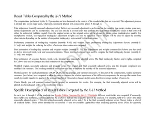 Result Tables Computed by the X-11 Method
The computations performed by the X-11 procedure are best discussed in the context of the results tables that are reported. The adjustment process
is divided into seven major steps, which are customarily labeled with consecutive letters A through G.
Prior adjustment (monthly seasonal adjustment only). Before any seasonal adjustment is performed on the monthly time series, various prior user-
defined adjustments can be incorporated. The user can specify a second series that contains prior adjustment factors; the values in that series will
either be subtracted (additive model) from the original series, or the original series will be divided by these values (multiplicative model). For
multiplicative models, user-specified trading-day adjustment weights can also be specified. These weights will be used to adjust the monthly
observations depending on the number of respective trading-days represented by the observation.
Preliminary estimation of trading-day variation (monthly X-11) and weights. Next, preliminary trading-day adjustment factors (monthly X-
11 only) and weights for reducing the effect of extreme observations are computed.
Final estimation of trading-day variation and irregular weights (monthly X- 11). The adjustments and weights computed in B above are then used
to derive improved trend-cycle and seasonal estimates. These improved estimates are used to compute the final trading-day factors (monthly X-
11 only) and weights.
Final estimation of seasonal factors, trend-cycle, irregular, and seasonally adjusted series. The final trading-day factors and weights computed
in C above are used to compute the final estimates of the components.
Modified original, seasonally adjusted, and irregular series. The original and final seasonally adjusted series, and the irregular component are
modified for extremes. The resulting modified series allow the user to examine the stability of the seasonal adjustment.
Month (quarter) for cyclical dominance (MCD, QCD), moving average, and summary measures. In this part of the computations, various summary
measures (see below) are computed to allow the user to examine the relative importance of the different components, the average fluctuation from
month-to-month (quarter-to-quarter), the average number of consecutive changes in the same direction (average number of runs), etc.
Charts. Finally, you will compute various charts (graphs) to summarize the results. For example, the final seasonally adjusted series will be
plotted, in chronological order, or by month (see below).
Specific Description of all Result Tables Computed by the X-11 Method
In each part A through G of the analysis (see Results Tables Computed by the X-11 Method), different result tables are computed. Customarily,
these tables are numbered, and also identified by a letter to indicate the respective part of the analysis. For example, table B 11 shows the initial
seasonally adjusted series; C 11is the refined seasonally adjusted series, and D 11 is the final seasonally adjusted series. Shown below is a list of
all available tables. Those tables identified by an asterisk (*) are not available (applicable) when analyzing quarterly series. (Also, for quarterly
 