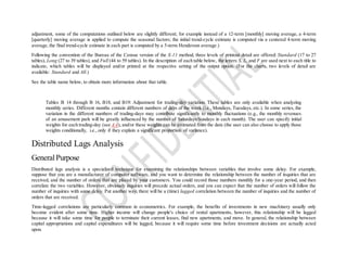 adjustment, some of the computations outlined below are slightly different; for example instead of a 12-term [monthly] moving average, a 4-term
[quarterly] moving average is applied to compute the seasonal factors; the initial trend-cycle estimate is computed via a centered 4-term moving
average, the final trend-cycle estimate in each part is computed by a 5-term Henderson average.)
Following the convention of the Bureau of the Census version of the X-11 method, three levels of printout detail are offered: Standard (17 to 27
tables), Long (27 to 39 tables), and Full (44 to 59 tables). In the description of each table below, the letters S, L, and F are used next to each title to
indicate, which tables will be displayed and/or printed at the respective setting of the output option. (For the charts, two levels of detail are
available: Standard and All.)
See the table name below, to obtain more information about that table.
Tables B 14 through B 16, B18, and B19: Adjustment for trading-day variation. These tables are only available when analyzing
monthly series. Different months contain different numbers of days of the week (i.e., Mondays, Tuesdays, etc.). In some series, the
variation in the different numbers of trading-days may contribute significantly to monthly fluctuations (e.g., the monthly revenues
of an amusement park will be greatly influenced by the number of Saturdays/Sundays in each month). The user can specify initial
weights for each trading-day (see A 4), and/or these weights can be estimated from the data (the user can also choose to apply those
weights conditionally, i.e., only if they explain a significant proportion of variance).
Distributed Lags Analysis
GeneralPurpose
Distributed lags analysis is a specialized technique for examining the relationships between variables that involve some delay. For example,
suppose that you are a manufacturer of computer software, and you want to determine the relationship between the number of inquiries that are
received, and the number of orders that are placed by your customers. You could record those numbers monthly for a one-year period, and then
correlate the two variables. However, obviously inquiries will precede actual orders, and you can expect that the number of orders will follow the
number of inquiries with some delay. Put another way, there will be a (time) lagged correlation between the number of inquiries and the number of
orders that are received.
Time-lagged correlations are particularly common in econometrics. For example, the benefits of investments in new machinery usually only
become evident after some time. Higher income will change people's choice of rental apartments, however, this relationship will be lagged
because it will take some time for people to terminate their current leases, find new apartments, and move. In general, the relationship between
capital appropriations and capital expenditures will be lagged, because it will require some time before investment decisions are actually acted
upon.
 