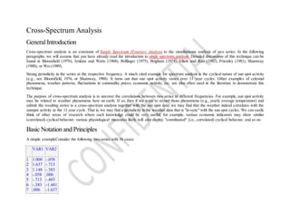 Cross-Spectrum Analysis
GeneralIntroduction
Cross-spectrum analysis is an extension of Single Spectrum (Fourier) Analysis to the simultaneous analysis of two series. In the following
paragraphs, we will assume that you have already read the introduction to single spectrum analysis. Detailed discussions of this technique can be
found in Bloomfield (1976), Jenkins and Watts (1968), Brillinger (1975), Brigham (1974), Elliott and Rao (1982), Priestley (1981), Shumway
(1988), or Wei (1989).
Strong periodicity in the series at the respective frequency. A much cited example for spectrum analysis is the cyclical nature of sun spot activity
(e.g., see Bloomfield, 1976, or Shumway, 1988). It turns out that sun spot activity varies over 11 year cycles. Other examples of celestial
phenomena, weather patterns, fluctuations in commodity prices, economic activity, etc. are also often used in the literature to demonstrate this
technique.
The purpose of cross-spectrum analysis is to uncover the correlations between two series at different frequencies. For example, sun spot activity
may be related to weather phenomena here on earth. If so, then if we were to record those phenomena (e.g., yearly average temperature) and
submit the resulting series to a cross-spectrum analysis together with the sun spot data, we may find that the weather indeed correlates with the
sunspot activity at the 11 year cycle. That is, we may find a periodicity in the weather data that is "in-sync" with the sun spot cycles. We can easily
think of other areas of research where such knowledge could be very useful; for example, various economic indicators may show similar
(correlated) cyclical behavior; various physiological measures likely will also display "coordinated" (i.e., correlated) cyclical behavior, and so on.
Basic Notation and Principles
A simple exampleConsider the following two series with 16 cases:
VAR1 VAR2
1
2
3
4
5
6
7
1.000
1.637
1.148
-.058
-.713
-.383
.006
-.058
-.713
-.383
.006
-.483
-1.441
-1.637
 