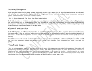 Inventory Management
Using up-to-date demand forecast models, inventory management becomes a much simpler task. The forecast models offer insight into when shifts
will occur, but more importantly, how big the shift will be. Using demand forecast models, inventory and human resources can be properly
planned and managed well in advance and with fewer surprises.
How To Identify Patterns in Time Series Data: Time Series Analysis
In the following topics, we will first review techniques used to identify patterns in time series data (such as smoothing and curve fitting techniques
and autocorrelations), then we will introduce a general class of models that can be used to represent time series data and generate predictions
(autoregressive and moving average models). Finally, we will review some simple but commonly used modeling and forecasting techniques based
on linear regression. For more information see the topics below.
General Introduction
In the following topics, we will review techniques that are useful for analyzing time series data, that is, sequences of measurements that follow
non-random orders. Unlike the analyses of random samples of observations that are discussed in the context of most other statistics, the analysis of
time series is based on the assumption that successive values in the data file represent consecutive measurements taken at equally spaced time
intervals.
Detailed discussions of the methods described in this section can be found in Anderson (1976), Box and Jenkins (1976), Kendall (1984), Kendall
and Ord (1990), Montgomery, Johnson, and Gardiner (1990), Pankratz (1983), Shumway (1988), Vandaele (1983), Walker (1991), and Wei
(1989).
Two Main Goals
There are two main goals of time series analysis: (a) identifying the nature of the phenomenon represented by the sequence of observations, and
(b) forecasting (predicting future values of the time series variable). Both of these goals require that the pattern of observed time series data is
identified and more or less formally described. Once the pattern is established, we can interpret and integrate it with other data (i.e., use it in our
theory of the investigated phenomenon, e.g., seasonal commodity prices). Regardless of the depth of our understanding and the validity of our
interpretation (theory) of the phenomenon, we can extrapolate the identified pattern to predict future events.
 