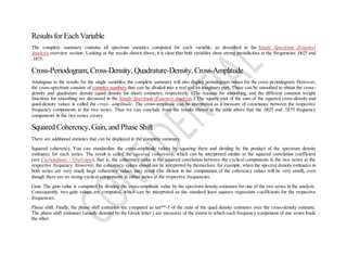 Results for Each Variable
The complete summary contains all spectrum statistics computed for each variable, as described in the Single Spectrum (Fourier)
Analysis overview section. Looking at the results shown above, it is clear that both variables show strong periodicities at the frequencies .0625 and
.1875.
Cross-Periodogram, Cross-Density, Quadrature-Density, Cross-Amplitude
Analogous to the results for the single variables, the complete summary will also display periodogram values for the cross periodogram. However,
the cross-spectrum consists of complex numbers that can be divided into a real and an imaginary part. These can be smoothed to obtain the cross-
density and quadrature density (quad density for short) estimates, respectively. (The reasons for smoothing, and the different common weight
functions for smoothing are discussed in the Single Spectrum (Fourier) Analysis.) The square root of the sum of the squared cross-density and
quad-density values is called the cross- amplitude. The cross-amplitude can be interpreted as a measure of covariance between the respective
frequency components in the two series. Thus we can conclude from the results shown in the table above that the .0625 and .1875 frequency
components in the two series covary.
Squared Coherency, Gain, and Phase Shift
There are additional statistics that can be displayed in the complete summary.
Squared coherency. You can standardize the cross-amplitude values by squaring them and dividing by the product of the spectrum density
estimates for each series. The result is called the squared coherency, which can be interpreted similar to the squared correlation coefficient
(see Correlations - Overview), that is, the coherency value is the squared correlation between the cyclical components in the two series at the
respective frequency. However, the coherency values should not be interpreted by themselves; for example, when the spectral density estimates in
both series are very small, large coherency values may result (the divisor in the computation of the coherency values will be very small), even
though there are no strong cyclical components in either series at the respective frequencies.
Gain. The gain value is computed by dividing the cross-amplitude value by the spectrum density estimates for one of the two series in the analysis.
Consequently, two gain values are computed, which can be interpreted as the standard least squares regression coefficients for the respective
frequencies.
Phase shift. Finally, the phase shift estimates are computed as tan**-1 of the ratio of the quad density estimates over the cross-density estimate.
The phase shift estimates (usually denoted by the Greek letter ) are measures of the extent to which each frequency component of one series leads
the other.
 