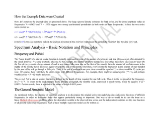 How the Example Data were Created
Now, let's return to the example data set presented above. The large spectral density estimates for both series, and the cross-amplitude values at
frequencies = 0.0625 and = .1875 suggest two strong synchronized periodicities in both series at those frequencies. In fact, the two series
were created as:
v1 = cos(2* *.0625*(v0-1)) + .75*sin(2* *.2*(v0-1))
v2 = cos(2* *.0625*(v0+2)) + .75*sin(2* *.2*(v0+2))
(where v0 is the case number). Indeed, the analysis presented in this overview reproduced the periodicity "inserted" into the data very well.
Spectrum Analysis - Basic Notation and Principles
Frequency and Period
The "wave length" of a sine or cosine function is typically expressed in terms of the number of cycles per unit time (Frequency), often denoted by
the Greek letternu ( ; some textbooks also use f). For example, the number of letters handled in a post office may show 12 cycles per year: On
the first of every month a large amount of mail is sent (many bills come due on the first of the month), then the amount of mail decreases in the
middle of the month, then it increases again towards the end of the month. Therefore, every month the fluctuation in the amount of mail handled
by the post office will go through a full cycle. Thus, if the unit of analysis is one year, then n would be equal to 12, as there would be 12 cycles per
year. Of course, there will likely be other cycles with different frequencies. For example, there might be annual cycles ( =1), and perhaps
weekly cycles <( =52 weeks per year).
The period T of a sine or cosine function is defined as the length of time required for one full cycle. Thus, it is the reciprocal of the frequency,
or: T = 1/ . To return to the mail example in the previous paragraph, the monthly cycle, expressed in yearly terms, would be equal to 1/12 =
0.0833. Put into words, there is a period in the series of length 0.0833 years.
The GeneralStructuralModel
As mentioned before, the purpose of spectrum analysis is to decompose the original series into underlying sine and cosine functions of different
frequencies, in order to determine those that appear particularly strong or important. One way to do so would be to cast the issue as a
linear Multiple Regression problem, where the dependent variable is the observed time series, and the independent variables are the sine functions
of all possible (discrete) frequencies. Such a linear multiple regression model can be written as:
 