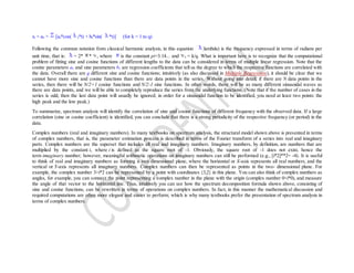 xt = a0 + [ak*cos( k*t) + bk*sin( k*t)] (for k = 1 to q)
Following the common notation from classical harmonic analysis, in this equation (lambda) is the frequency expressed in terms of radians per
unit time, that is: = 2* * k, where is the constant pi=3.14... and k = k/q. What is important here is to recognize that the computational
problem of fitting sine and cosine functions of different lengths to the data can be considered in terms of multiple linear regression. Note that the
cosine parameters ak and sine parameters bk are regression coefficients that tell us the degree to which the respective functions are correlated with
the data. Overall there are q different sine and cosine functions; intuitively (as also discussed in Multiple Regression), it should be clear that we
cannot have more sine and cosine functions than there are data points in the series. Without going into detail, if there are N data points in the
series, then there will be N/2+1 cosine functions and N/2-1 sine functions. In other words, there will be as many different sinusoidal waves as
there are data points, and we will be able to completely reproduce the series from the underlying functions. (Note that if the number of cases in the
series is odd, then the last data point will usually be ignored; in order for a sinusoidal function to be identified, you need at least two points: the
high peak and the low peak.)
To summarize, spectrum analysis will identify the correlation of sine and cosine functions of different frequency with the observed data. If a large
correlation (sine or cosine coefficient) is identified, you can conclude that there is a strong periodicity of the respective frequency (or period) in the
data.
Complex numbers (real and imaginary numbers). In many textbooks on spectrum analysis, the structural model shown above is presented in terms
of complex numbers, that is, the parameter estimation process is described in terms of the Fourier transform of a series into real and imaginary
parts. Complex numbers are the superset that includes all real and imaginary numbers. Imaginary numbers, by definition, are numbers that are
multiplied by the constant i, where i is defined as the square root of -1. Obviously, the square root of -1 does not exist, hence the
term imaginary number; however, meaningful arithmetic operations on imaginary numbers can still be performed (e.g., [i*2]**2= -4). It is useful
to think of real and imaginary numbers as forming a two dimensional plane, where the horizontal or X-axis represents all real numbers, and the
vertical or Y-axis represents all imaginary numbers. Complex numbers can then be represented as points in the two- dimensional plane. For
example, the complex number 3+i*2 can be represented by a point with coordinates {3,2} in this plane. You can also think of complex numbers as
angles, for example, you can connect the point representing a complex number in the plane with the origin (complex number 0+i*0), and measure
the angle of that vector to the horizontal line. Thus, intuitively you can see how the spectrum decomposition formula shown above, consisting of
sine and cosine functions, can be rewritten in terms of operations on complex numbers. In fact, in this manner the mathematical discussion and
required computations are often more elegant and easier to perform; which is why many textbooks prefer the presentation of spectrum analysis in
terms of complex numbers.
 