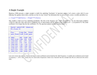 A Simple Example
Shumway (1988) presents a simple example to clarify the underlying "mechanics" of spectrum analysis. Let's create a series with 16 cases
following the equation shown above, and then see how we may "extract" the information that was put in it. First, create a variable and define it as:
x = 1*cos(2* *.0625*(v0-1)) + .75*sin(2* *.2*(v0-1))
This variable is made up of two underlying periodicities: The first at the frequency of =.0625 (or period 1/ =16; one observation completes
1/16'th of a full cycle, and a full cycle is completed every 16 observations) and the second at the frequency of =.2 (or period of 5). The cosine
coefficient (1.0) is larger than the sine coefficient (.75). The spectrum analysis summary is shown below.
Spectral analysis:VAR1 (shumex.sta)
No. of cases: 16
t
Freq-
uency Period
Cosine
Coeffs
Sine
Coeffs
Period-
ogram
0
1
2
3
4
5
6
7
8
.0000
.0625
.1250
.1875
.2500
.3125
.3750
.4375
.5000
16.00
8.00
5.33
4.00
3.20
2.67
2.29
2.00
.000
1.006
.033
.374
-.144
-.089
-.075
-.070
-.068
0.000
.028
.079
.559
-.144
-.060
-.031
-.014
0.000
.000
8.095
.059
3.617
.333
.092
.053
.040
.037
Let's now review the columns. Clearly, the largest cosine coefficient can be found for the .0625 frequency. A smaller sine coefficient can be found
at frequency = .1875. Thus, clearly the two sine/cosine frequencies which were "inserted" into the example data file are reflected in the above
table.
 