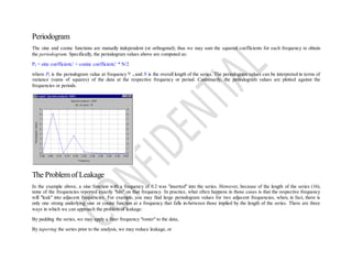 Periodogram
The sine and cosine functions are mutually independent (or orthogonal); thus we may sum the squared coefficients for each frequency to obtain
the periodogram. Specifically, the periodogram values above are computed as:
Pk = sine coefficientk
2
+ cosine coefficientk
2
* N/2
where Pk is the periodogram value at frequency k and N is the overall length of the series. The periodogram values can be interpreted in terms of
variance (sums of squares) of the data at the respective frequency or period. Customarily, the periodogram values are plotted against the
frequencies or periods.
The Problemof Leakage
In the example above, a sine function with a frequency of 0.2 was "inserted" into the series. However, because of the length of the series (16),
none of the frequencies reported exactly "hits" on that frequency. In practice, what often happens in those cases is that the respective frequency
will "leak" into adjacent frequencies. For example, you may find large periodogram values for two adjacent frequencies, when, in fact, there is
only one strong underlying sine or cosine function at a frequency that falls in-between those implied by the length of the series. There are three
ways in which we can approach the problem of leakage:
By padding the series, we may apply a finer frequency "roster" to the data,
By tapering the series prior to the analysis, we may reduce leakage, or
 