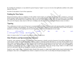 By smoothing the periodogram, we may identify the general frequency "regions" or (spectral densities) that significantly contribute to the cyclical
behavior of the series.
See below for descriptions of each of these approaches.
Paddingthe Time Series
Because the frequency values are computed as N/t (the number of units of times), we can simply pad the series with a constant (e.g., zeros) and
thereby introduce smaller increments in the frequency values. In a sense, padding allows us to apply a finer roster to the data. In fact, if we padded
the example data file described in the example above with ten zeros, the results would not change, that is, the largest periodogram peaks would
still occur at the frequency values closest to .0625 and .2. (Padding is also often desirable for computational efficiency reasons; see below.)
Tapering
The so-called process of split-cosine-bell tapering is a recommended transformation of the series prior to the spectrum analysis. It usually leads to
a reduction of leakage in the periodogram. The rationale for this transformation is explained in detail in Bloomfield (1976, p. 80-94). In essence, a
proportion (p) of the data at the beginning and at the end of the series is transformed via multiplication by the weights:
wt = 0.5*{1-cos[ *(t - 0.5)/m]} (for t=0 to m-1)
wt = 0.5*{1-cos[ *(N - t + 0.5)/m]} (for t=N-m to N-1)
where m is chosen so that 2*m/N is equal to the proportion of data to be tapered (p).
Data Windows and SpectralDensity Estimates
In practice, when analyzing actual data, it is usually not of crucial importance to identify exactly the frequencies for particular underlying sine or
cosine functions. Rather, because the periodogram values are subject to substantial random fluctuation, we are faced with the problem of very
many "chaotic" periodogram spikes. In that case, we want to find the frequencies with the greatest spectral densities, that is, the frequency regions,
consisting of many adjacent frequencies, that contribute most to the overall periodic behavior of the series. This can be accomplished by
smoothing the periodogram values via a weighted moving average transformation. Suppose the moving average window is of width m (which
must be an odd number); the following are the most commonly used smoothers (note:p = (m-1)/2).
Daniell (or equal weight) window. The Daniell window (Daniell 1946) amounts to a simple (equal weight) moving average transformation of the
periodogram values, that is, each spectral density estimate is computed as the mean of the m/2 preceding and subsequent periodogram values.
 