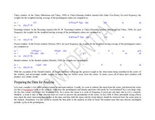 Tukey window. In the Tukey (Blackman and Tukey, 1958) or Tukey-Hanning window (named after Julius Von Hann), for each frequency, the
weights for the weighted moving average of the periodogram values are computed as:
wj = 0.5 + 0.5*cos( *j/p) (for j=0 to p)
w-j = wj (for j 0)
Hamming window. In the Hamming (named after R. W. Hamming) window or Tukey-Hamming window (Blackman and Tukey, 1958), for each
frequency, the weights for the weighted moving average of the periodogram values are computed as:
wj = 0.54 + 0.46*cos( *j/p) (for j=0 to p)
w-j = wj (for j 0)
Parzen window. In the Parzen window (Parzen, 1961), for each frequency, the weights for the weighted moving average of the periodogram values
are computed as:
wj = 1-6*(j/p)2
+ 6*(j/p)3
(for j = 0 to p/2)
wj = 2*(1-j/p)3
(for j = p/2 + 1 to p)
w-j = wj (for j 0)
Bartlett window. In the Bartlett window (Bartlett, 1950) the weights are computed as:
wj = 1-(j/p) (for j = 0 to p)
w-j = wj (for j 0)
With the exception of the Daniell window, all weight functions will assign the greatest weight to the observation being smoothed in the center of
the window, and increasingly smaller weights to values that are further away from the center. In many cases, all of these data windows will
produce very similar results.
Preparingthe Data for Analysis
Let's now consider a few other practical points in spectrum analysis. Usually, we want to subtract the mean from the series, and detrend the series
(so that it isstationary) prior to the analysis. Otherwise the periodogram and density spectrum will mostly be "overwhelmed" by a very large value
for the first cosine coefficient (for frequency 0.0). In a sense, the mean is a cycle of frequency 0 (zero) per unit time; that is, it is a constant.
Similarly, a trend is also of little interest when we want to uncover the periodicities in the series. In fact, both of those potentially strong effects
may mask the more interesting periodicities in the data, and thus both the mean and the trend (linear) should be removed from the series prior to
the analysis. Sometimes, it is also useful to smooth the data prior to the analysis, in order to "tame" the random noise that may obscure meaningful
periodic cycles in the periodogram.
 