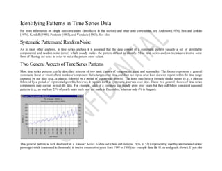 Identifying Patterns in Time Series Data
For more information on simple autocorrelations (introduced in this section) and other auto correlations, see Anderson (1976), Box and Jenkins
(1976), Kendall (1984), Pankratz (1983), and Vandaele (1983). See also:
Systematic Pattern and RandomNoise
As in most other analyses, in time series analysis it is assumed that the data consist of a systematic pattern (usually a set of identifiable
components) and random noise (error) which usually makes the pattern difficult to identify. Most time series analysis techniques involve some
form of filtering out noise in order to make the pattern more salient.
Two GeneralAspects of Time Series Patterns
Most time series patterns can be described in terms of two basic classes of components: trend and seasonality. The former represents a general
systematic linear or (most often) nonlinear component that changes over time and does not repeat or at least does not repeat within the time range
captured by our data (e.g., a plateau followed by a period of exponential growth). The latter may have a formally similar nature (e.g., a plateau
followed by a period of exponential growth), however, it repeats itself in systematic intervals over time. Those two general classes of time series
components may coexist in real-life data. For example, sales of a company can rapidly grow over years but they still follow consistent seasonal
patterns (e.g., as much as 25% of yearly sales each year are made in December, whereas only 4% in August).
This general pattern is well illustrated in a "classic" Series G data set (Box and Jenkins, 1976, p. 531) representing monthly international airline
passenger totals (measured in thousands) in twelve consecutive years from 1949 to 1960 (see example data file G.sta and graph above). If you plot
 