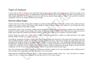 Types of Analyses
A wide variety of types of designs can be represented using the sigma-restricted coding of the design matrix X, and any such design can be
analyzed using thegeneral linear model. The following topics describe these different types of designs and how they differ. Some general ways in
which designs might differ can be suggested, but keep in mind that any particular design can be a "hybrid" in the sense that it could have
combinations of features of a number of different types of designs.
Between-subject designs
Overview. The levels or values of the predictor variables in an analysis describe the differences between the n subjects or the n valid cases that are
analyzed. Thus, when we speak of the between subject design (or simply the between design) for an analysis, we are referring to the nature,
number, and arrangement of the predictor variables.
Concerning the nature or type of predictor variables, between designs which contain only categorical predictor variables can be called ANOVA
(analysis of variance) designs, between designs which contain only continuous predictor variables can be called regression designs, and between
designs which contain both categorical and continuous predictor variables can be called ANCOVA (analysis of covariance) designs.
Between designs may involve only a single predictor variable and therefore be described as simple (e.g., simple regression) or may employ
numerous predictor variables (e.g., multiple regression).
Concerning the arrangement of predictor variables, some between designs employ only "main effect" or first-order terms for predictors, that is, the
values for different predictor variables are independent and raised only to the first power. Other between designs may employ higher-order terms
for predictors by raising the values for the original predictor variables to a power greater than 1 (e.g., in polynomial regression designs), or by
forming products of different predictor variables (i.e., interaction terms). A common arrangement for ANOVA designs is the full-factorial design,
in which every combination of levels for each of the categorical predictor variables is represented in the design. Designs with some but not all
combinations of levels for each of the categorical predictor variables are aptly called fractional factorial designs.
These basic distinctions about the nature, number, and arrangement of predictor variables can be used in describing a variety of different types of
between designs. Some of the more common between designs can now be described.
Simple Regression. Simple regression designs involve a single continuous predictor variable. If there were 3 cases with values on a predictor
variable P of, say, 7, 4, and 9, and the design is for the first-order effect of P, the X matrix would be
To index
 