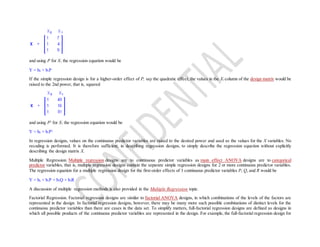 and using P for X1 the regression equation would be
Y = b0 + b1P
If the simple regression design is for a higher-order effect of P, say the quadratic effect, the values in the X1 column of the design matrix would be
raised to the 2nd power, that is, squared
and using P2
for X1 the regression equation would be
Y = b0 + b1P2
In regression designs, values on the continuous predictor variables are raised to the desired power and used as the values for the X variables. No
recoding is performed. It is therefore sufficient, in describing regression designs, to simply describe the regression equation without explicitly
describing the design matrix X.
Multiple Regression. Multiple regression designs are to continuous predictor variables as main effect ANOVA designs are to categorical
predictor variables, that is, multiple regression designs contain the separate simple regression designs for 2 or more continuous predictor variables.
The regression equation for a multiple regression design for the first-order effects of 3 continuous predictor variables P, Q, and R would be
Y = b0 + b1P + b2Q + b3R
A discussion of multiple regression methods is also provided in the Multiple Regression topic.
Factorial Regression. Factorial regression designs are similar to factorial ANOVA designs, in which combinations of the levels of the factors are
represented in the design. In factorial regression designs, however, there may be many more such possible combinations of distinct levels for the
continuous predictor variables than there are cases in the data set. To simplify matters, full-factorial regression designs are defined as designs in
which all possible products of the continuous predictor variables are represented in the design. For example, the full-factorial regression design for
 