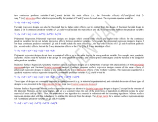 two continuous predictor variables P and Q would include the main effects (i.e., the first-order effects) of P and Q and their 2-
way P by Q interaction effect, which is represented by the product of P and Q scores for each case. The regression equation would be
Y = b0 + b1P + b2Q + b3P*Q
Factorial regression designs can also be fractional, that is, higher-order effects can be omitted from the design. A fractional factorial design to
degree 2 for 3 continuous predictor variables P, Q, and R would include the main effects and all 2-way interactions between the predictor variables
Y = b0 + b1P + b2Q + b3R + b4P*Q + b5P*R + b6Q*R
Polynomial Regression. Polynomial regression designs are designs which contain main effects and higher-order effects for the continuous
predictor variables but do not include interaction effects between predictor variables. For example, the polynomial regression design to degree 2
for three continuous predictor variablesP, Q, and R would include the main effects (i.e., the first-order effects) of P, Q, and R and their quadratic
(i.e., second-order) effects, but not the 2-way interaction effects or the P by Q by R 3-way interaction effect.
Y = b0 + b1P + b2P2
+ b3Q + b4Q2
+ b5R + b6R2
Polynomial regression designs do not have to contain all effects up to the same degree for every predictor variable. For example, main, quadratic,
and cubic effects could be included in the design for some predictor variables, and effects up the fourth degree could be included in the design for
other predictor variables.
Response Surface Regression. Quadratic response surface regression designs are a hybrid type of design with characteristics of both polynomial
regressiondesigns and fractional factorial regression designs. Quadratic response surface regression designs contain all the same effects of
polynomial regression designs to degree 2 and additionally the 2-way interaction effects of the predictor variables. The regression equation for a
quadratic response surface regression design for 3 continuous predictor variables P, Q, and R would be
Y = b0 + b1P + b2P2
+ b3Q + b4Q2
+ b5R + b6R2
+ b7P*Q + b8P*R + b9Q*R
These types of designs are commonly employed in applied research (e.g., in industrial experimentation), and a detailed discussion of these types of
designs is also presented in the Experimental Design topic (see Central composite designs).
Mixture Surface Regression. Mixture surface regression designs are identical to factorial regression designs to degree 2 except for the omission of
the intercept. Mixtures, as the name implies, add up to a constant value; the sum of the proportions of ingredients in different recipes for some
material all must add up 100%. Thus, the proportion of one ingredient in a material is redundant with the remaining ingredients. Mixture surface
regression designs deal with this redundancy by omitting the intercept from the design. The design matrix for a mixture surface regression design
for 3 continuous predictor variables P, Q, and R would be
Y = b1P + b2P2
+ b3Q + b4P*Q + b5P*R + b6Q*R
 