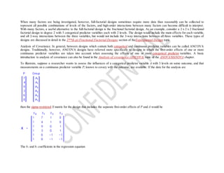When many factors are being investigated, however, full-factorial designs sometimes require more data than reasonably can be collected to
represent all possible combinations of levels of the factors, and high-order interactions between many factors can become difficult to interpret.
With many factors, a useful alternative to the full-factorial design is the fractional factorial design. As an example, consider a 2 x 2 x 2 fractional
factorial design to degree 2 with 3 categorical predictor variables each with 2 levels. The design would include the main effects for each variable,
and all 2-way interactions between the three variables, but would not include the 3-way interactions between all three variables. These types of
designs are discussed in detail in the 2**(k-p) Fractional Factorial Designs section of theExperimental Design topic.
Analysis of Covariance. In general, between designs which contain both categorical and continuous predictor variables can be called ANCOVA
designs. Traditionally, however, ANCOVA designs have referred more specifically to designs in which the first-order effects of one or more
continuous predictor variables are taken into account when assessing the effects of one or more categorical predictor variables. A basic
introduction to analysis of covariance can also be found in the Analysis of covariance (ANCOVA) topic of the ANOVA/MANOVA chapter.
To illustrate, suppose a researcher wants to assess the influences of a categorical predictor variable A with 3 levels on some outcome, and that
measurements on a continuous predictor variable P, known to covary with the outcome, are available. If the data for the analysis are
then the sigma-restricted X matrix for the design that includes the separate first-order effects of P and A would be
The b2 and b3 coefficients in the regression equation
 