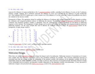 Y = b0 + b1X1 + b2X2 + b3X3
represent the influences of group membership on the A categorical predictor variable, controlling for the influence of scores on the P continuous
predictor variable. Similarly, the b1 coefficient represents the influence of scores on P controlling for the influences of group membership
on A. This traditional ANCOVA analysis gives a more sensitive test of the influence of A to the extent that P reduces the prediction error, that is,
the residuals for the outcome variable.
Homogeneity of Slopes. The appropriate design for modeling the influences of continuous and categorical predictor variables depends on whether
the continuous and categorical predictors interact in influencing the outcome. The traditional analysis of covariance (ANCOVA) design for
continuous and categorical predictor variables is appropriate when the continuous and categorical predictors do not interact in influencing
responses on the outcome. The homogeneity of slopes designs can be used to test whether the continuous and categorical predictors interact in
influencing responses. For the same example data used to illustrate the traditional ANCOVA design, the sigma-restricted X matrix for the
homogeneity of slopes design would be
Using this design matrix X, if the b4 and b5 coefficients in the regression equation
Y = b0 + b1X1 + b2X2 + b3X3 + b4X4 + b5X5
are zero, the simpler traditional ANCOVA design should be used.
Multivariate Designs
When there are multiple dependent variables in a design, the design is said to be multivariate. Multivariate measures of association are by nature
more complex than their univariate counterparts (such as the correlation coefficient, for example). This is because multivariate measures of
association must take into account not only the relationships of the predictor variables with responses on the dependent variables, but also the
relationships among the multiple dependent variables. By doing so, however, these measures of association provide information about the strength
of the relationships between predictor and dependent variables independent of the dependent variables interrelationships. A basic discussion of
multivariate designs is also presented in the Multivariate Designs section in the ANOVA/MANOVA topic.
 