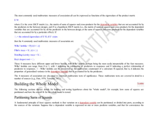 The most commonly used multivariate measures of association all can be expressed as functions of the eigenvalues of the product matrix
E-1
H
where E is the error SSCP matrix (i.e., the matrix of sums of squares and cross-products for the dependent variables that are not accounted for by
the predictors in the between design), and H is a hypothesis SSCP matrix (i.e., the matrix of sums of squares and cross-products for the dependent
variables that are accounted for by all the predictors in the between design, or the sums of squares and cross-products for the dependent variables
that are accounted for by a particular effect). If
i = the ordered eigenvalues of E-1
H, if E-1
exists
then the 4 commonly used multivariate measures of association are
Wilks' lambda = P i)]
Pillai's trace = S i i)
Hotelling-Lawley trace = S i
Roy's largest root = 1
These 4 measures have different upper and lower bounds, with Wilks' lambda perhaps being the most easily interpretable of the four measures.
Wilks' lambda can range from 0 to 1, with 1 indicating no relationship of predictors to responses and 0 indicating a perfect relationship of
predictors to responses. 1 - Wilks' lambda can be interpreted as the multivariate counterpart of a univariate R-squared, that is, it indicates the
proportion of generalized variance in the dependent variables that is accounted for by the predictors.
The 4 measures of association are also used to construct multivariate tests of significance. These multivariate tests are covered in detail in a
number of sources (e.g., Finn, 1974; Tatsuoka, 1971).
Building the Whole Model
The following sections discuss details for building and testing hypotheses about the "whole model", for example, how sums of squares are
partitioned and how the overall fit for the whole model is tested.
Partitioning Sums of Squares
A fundamental principle of least squares methods is that variation on a dependent variable can be partitioned, or divided into parts, according to
the sources of the variation. Suppose that a dependent variable is regressed on one or more predictor variables, and that for convenience the
To index
 