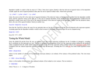 dependent variable is scaled so that its mean is 0. Then a basic least squares identity is that the total sum of squared values on the dependent
variable equals the sum of squared predicted values plus the sum of squared residual values. Stated more generally,
- y-bar)2
= -hat - y-bar)2
+ - y-hat)2
where the term on the left is the total sum of squared deviations of the observed values on the dependent variable from the dependent variable
mean, and the respective terms on the right are (1) the sum of squared deviations of the predicted values for the dependent variable from the
dependent variable mean and (2) the sum of the squared deviations of the observed values on the dependent variable from the predicted values,
that is, the sum of the squared residuals. Stated yet another way,
Total SS = Model SS + Error SS
Note that the Total SS is always the same for any particular data set, but that the Model SS and the Error SS depend on the regression equation.
Assuming again that the dependent variable is scaled so that its mean is 0, the Model SS and the Error SS can be computed using
Model SS = b'X'Y
Error SS = Y'Y - b'X'Y
Testing the Whole Model
Given the Model SS and the Error SS, one can perform a test that all the regression coefficients for the X variables (b1 through bk, excluding
the b0 coefficient for the intercept) are zero. This test is equivalent to a comparison of the fit of the regression surface defined by the predicted
values (computed from the whole model regression equation) to the fit of the regression surface defined solely by the dependent variable mean
(computed from the reduced regression equation containing only the intercept). Assuming that X'X is full-rank, the whole model hypothesis mean
square
MSH = (Model SS)/k
where k is the number of columns of X (excluding the intercept column), is an estimate of the variance of the predicted values. The error mean
square
s2
= MSE = (Error SS)/(n-k-1)
where n is the number of observations, is an unbiased estimate of the residual or error variance. The test statistic is
F = MSH/MSE
where F has (k, n - k - 1) degrees of freedom.
 