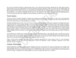 the successive observations (months) of airline passenger totals, a clear, almost linear trend emerges, indicating that the airline industry enjoyed a
steady growth over the years (approximately 4 times more passengers traveled in 1960 than in 1949). At the same time, the monthly figures will
follow an almost identical pattern each year (e.g., more people travel during holidays than during any other time of the year). This example data
file also illustrates a very common general type of pattern in time series data, where the amplitude of the seasonal changes increases with the
overall trend (i.e., the variance is correlated with the mean over the segments of the series). This pattern which is called multiplicative
seasonality indicates that the relative amplitude of seasonal changes is constant over time, thus it is related to the trend.
Trend Analysis
There are no proven "automatic" techniques to identify trend components in the time series data; however, as long as the trend is monotonous
(consistently increasing or decreasing) that part of data analysis is typically not very difficult. If the time series data contain considerable error,
then the first step in the process of trend identification is smoothing.
Smoothing. Smoothing always involves some form of local averaging of data such that the nonsystematic components of individual observations
canceleach other out. The most common technique is moving average smoothing which replaces each element of the series by either the simple or
weighted average of nsurrounding elements, where n is the width of the smoothing "window" (see Box & Jenkins, 1976; Velleman & Hoaglin,
1981). Medians can be used instead of means. The main advantage of median as compared to moving average smoothing is that its results are less
biased by outliers (within the smoothing window). Thus, if there are outliers in the data (e.g., due to measurement errors), median smoothing
typically produces smoother or at least more "reliable" curves than moving average based on the same window width. The main disadvantage of
median smoothing is that in the absence of clear outliers it may produce more "jagged" curves than moving average and it does not allow for
weighting.
In the relatively less common cases (in time series data), when the measurement error is very large, the distance weighted least squares
smoothing or negative exponentially weighted smoothing techniques can be used. All those methods will filter out the noise and convert the data
into a smooth curve that is relatively unbiased by outliers (see the respective sections on each of those methods for more details). Series with
relatively few and systematically distributed points can be smoothed with bicubic splines.
Fitting a function. Many monotonous time series data can be adequately approximated by a linear function; if there is a clear monotonous
nonlinear component, the data first need to be transformed to remove the nonlinearity. Usually a logarithmic, exponential, or (less often)
polynomial function can be used.
Analysis of Seasonality
Seasonal dependency (seasonality) is another general component of the time series pattern. The concept was illustrated in the example of the
airline passengers data above. It is formally defined as correlational dependency of order k between each i'th element of the series and the (i-k)'th
element (Kendall, 1976) and measured by autocorrelation (i.e., a correlation between the two terms); k is usually called the lag. If the measurement
error is not too large, seasonality can be visually identified in the series as a pattern that repeats every k elements.
 