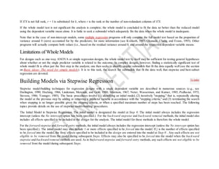 If X'X is not full rank, r + 1 is substituted for k, where r is the rank or the number of non-redundant columns of X'X.
If the whole model test is not significant the analysis is complete; the whole model is concluded to fit the data no better than the reduced model
using the dependent variable mean alone. It is futile to seek a submodel which adequately fits the data when the whole model is inadequate.
Note that in the case of non-intercept models, some multiple regression programs will only compute the full model test based on the proportion of
variance around 0 (zero) accounted for by the predictors; for more information (see Kvålseth, 1985; Okunade, Chang, and Evans, 1993). Other
programs will actually compute both values (i.e., based on the residual variance around 0, and around the respective dependent variable means.
Limitations of Whole Models
For designs such as one-way ANOVA or simple regression designs, the whole model test by itself may be sufficient for testing general hypotheses
about whether or not the single predictor variable is related to the outcome. In complex designs, however, finding a statistically significant test of
whole model fit is often just the first step in the analysis; one then seeks to identify simpler submodels that fit the data equally well (see the section
on Basic ideas: The need for simple models). It is to this task, the search for submodels that fit the data well, that stepwise and best-subset
regression are devoted.
Building Models via Stepwise Regression
Stepwise model-building techniques for regression designs with a single dependent variable are described in numerous sources (e.g., see
Darlington, 1990; Hocking, 1966, Lindeman, Merenda, and Gold, 1980; Morrison, 1967; Neter, Wasserman, and Kutner, 1985; Pedhazur, 1973;
Stevens, 1986; Younger, 1985). The basic procedures involve (1) identifying an initial model, (2) iteratively "stepping," that is, repeatedly altering
the model at the previous step by adding or removing a predictor variable in accordance with the "stepping criteria," and (3) terminating the search
when stepping is no longer possible given the stepping criteria, or when a specified maximum number of steps has been reached. The following
topics provide details on the use of stepwise model-building procedures.
The Initial Model in Stepwise Regression. The initial model is designated the model at Step 0. The initial model always includes the regression
intercept (unless the No intercept option has been specified.). For the backward stepwise and backward removal methods, the initial model also
includes all effects specified to be included in the design for the analysis. The initial model for these methods is therefore the whole model.
For the forward stepwise and forward entry methods, the initial model always includes the regression intercept (unless the No intercept option has
been specified.). The initial model may also include 1 or more effects specified to be forced into the model. If j is the number of effects specified
to be forced into the model, the firstj effects specified to be included in the design are entered into the model at Step 0 . Any such effects are not
eligible to be removed from the model during subsequent Steps. Effects may also be specified to be forced into the model when the backward
stepwise and backward removal methods are used. As in theforward stepwise and forward entry methods, any such effects are not eligible to be
removed from the model during subsequent Steps.
To index
 