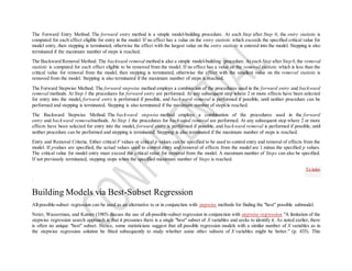 The Forward Entry Method. The forward entry method is a simple model-building procedure. At each Step after Step 0, the entry statistic is
computed for each effect eligible for entry in the model. If no effect has a value on the entry statistic which exceeds the specified critical value for
model entry, then stepping is terminated, otherwise the effect with the largest value on the entry statistic is entered into the model. Stepping is also
terminated if the maximum number of steps is reached.
The Backward Removal Method. The backward removal method is also a simple model-building procedure. At each Step after Step 0,the removal
statistic is computed for each effect eligible to be removed from the model. If no effect has a value on the removal statistic which is less than the
critical value for removal from the model, then stepping is terminated, otherwise the effect with the smallest value on the removal statistic is
removed from the model. Stepping is also terminated if the maximum number of steps is reached.
The Forward Stepwise Method. The forward stepwise method employs a combination of the procedures used in the forward entry and backward
removal methods. At Step 1 the procedures for forward entry are performed. At any subsequent step where 2 or more effects have been selected
for entry into the model, forward entry is performed if possible, and backward removal is performed if possible, until neither procedure can be
performed and stepping is terminated. Stepping is also terminated if the maximum number of steps is reached.
The Backward Stepwise Method. The backward stepwise method employs a combination of the procedures used in the forward
entry and backward removalmethods. At Step 1 the procedures for backward removal are performed. At any subsequent step where 2 or more
effects have been selected for entry into the model, forward entry is performed if possible, and backward removal is performed if possible, until
neither procedure can be performed and stepping is terminated. Stepping is also terminated if the maximum number of steps is reached.
Entry and Removal Criteria. Either critical F values or critical p values can be specified to be used to control entry and removal of effects from the
model. If pvalues are specified, the actual values used to control entry and removal of effects from the model are 1 minus the specified p values.
The critical value for model entry must exceed the critical value for removal from the model. A maximum number of Steps can also be specified.
If not previously terminated, stepping stops when the specified maximum number of Steps is reached.
Building Models via Best-Subset Regression
All-possible-subset regression can be used as an alternative to or in conjunction with stepwise methods for finding the "best" possible submodel.
Neter, Wasserman, and Kutner (1985) discuss the use of all-possible-subset regression in conjunction with stepwise regression "A limitation of the
stepwise regression search approach is that it presumes there is a single "best" subset of X variables and seeks to identify it. As noted earlier, there
is often no unique "best" subset. Hence, some statisticians suggest that all possible regression models with a similar number of X variables as in
the stepwise regression solution be fitted subsequently to study whether some other subsets of X variables might be better." (p. 435). This
To index
 