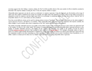 reasoning suggests that after finding a stepwise solution, the "best" of all the possible subsets of the same number of effects should be examined to
determine if the stepwise solution is among the "best." If not, the stepwise solution is suspect.
All-possible-subset regression can also be used as an alternative to stepwise regression. Using this approach, one first decides on the range of
subset sizes that could be considered to be useful. For example, one might expect that inclusion of at least 3 effects in the model is necessary to
adequately account for responses, and also might expect there is no advantage to considering models with more than 6 effects. Only the "best" of
all possible subsets of 3, 4, 5, and 6 effects are then considered.
Note that several different criteria can be used for ordering subsets in terms of "goodness." The most often used criteria are the subset multiple R-
square,adjusted R-square, and Mallow's Cp statistics. When all-possible-subset regression is used in conjunction with stepwise methods, the
subset multiple R-squarestatistic allows direct comparisons of the "best" subsets identified using each approach.
The number of possible submodels increases very rapidly as the number of effects in the whole model increases,and as subset size approaches half
of the number of effects in the whole model. The amount of computation required to perform all-possible-subset regression increases as the
number of possible submodels increases, and holding all else constant, also increases very rapidly as the number of levels for effects
involving categorical predictors increases, thus resulting in more columns in the design matrix X. For example, all possible subsets of up to a
dozen or so effects could certainly theoretically be computed for a design that includes two dozen or so effects all of which have many levels, but
the computation would be very time consuming (e.g., there are about 2.7 million different ways to select 12 predictors from 24 predictors, i.e., 2.7
million models to evaluate just for subset size 12). Simpler is generally better when using all-possible-subset regression.
 