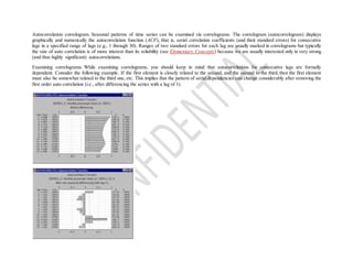 Autocorrelation correlogram. Seasonal patterns of time series can be examined via correlograms. The correlogram (autocorrelogram) displays
graphically and numerically the autocorrelation function (ACF), that is, serial correlation coefficients (and their standard errors) for consecutive
lags in a specified range of lags (e.g., 1 through 30). Ranges of two standard errors for each lag are usually marked in correlograms but typically
the size of auto correlation is of more interest than its reliability (see Elementary Concepts) because we are usually interested only in very strong
(and thus highly significant) autocorrelations.
Examining correlograms. While examining correlograms, you should keep in mind that autocorrelations for consecutive lags are formally
dependent. Consider the following example. If the first element is closely related to the second, and the second to the third, then the first element
must also be somewhat related to the third one, etc. This implies that the pattern of serial dependencies can change considerably after removing the
first order auto correlation (i.e., after differencing the series with a lag of 1).
 
