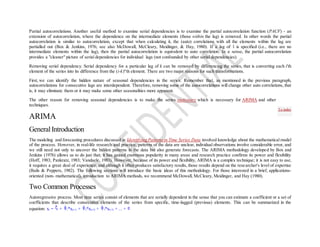 Partial autocorrelations. Another useful method to examine serial dependencies is to examine the partial autocorrelation function (PACF) - an
extension of autocorrelation, where the dependence on the intermediate elements (those within the lag) is removed. In other words the partial
autocorrelation is similar to autocorrelation, except that when calculating it, the (auto) correlations with all the elements within the lag are
partialled out (Box & Jenkins, 1976; see also McDowall, McCleary, Meidinger, & Hay, 1980). If a lag of 1 is specified (i.e., there are no
intermediate elements within the lag), then the partial autocorrelation is equivalent to auto correlation. In a sense, the partial autocorrelation
provides a "cleaner" picture of serial dependencies for individual lags (not confounded by other serial dependencies).
Removing serial dependency. Serial dependency for a particular lag of k can be removed by differencing the series, that is converting each i'th
element of the series into its difference from the (i-k)''th element. There are two major reasons for such transformations.
First, we can identify the hidden nature of seasonal dependencies in the series. Remember that, as mentioned in the previous paragraph,
autocorrelations for consecutive lags are interdependent. Therefore, removing some of the autocorrelations will change other auto correlations, that
is, it may eliminate them or it may make some other seasonalities more apparent.
The other reason for removing seasonal dependencies is to make the series stationary which is necessary for ARIMA and other
techniques.
ARIMA
GeneralIntroduction
The modeling and forecasting procedures discussed in Identifying Patternsin Time Series Data involved knowledge about the mathematical model
of the process. However, in real-life research and practice, patterns of the data are unclear, individual observations involve considerable error, and
we still need not only to uncover the hidden patterns in the data but also generate forecasts. The ARIMA methodology developed by Box and
Jenkins (1976) allows us to do just that; it has gained enormous popularity in many areas and research practice confirms its power and flexibility
(Hoff, 1983; Pankratz, 1983; Vandaele, 1983). However, because of its power and flexibility, ARIMA is a complex technique; it is not easy to use,
it requires a great deal of experience, and although it often produces satisfactory results, those results depend on the researcher's level of expertise
(Bails & Peppers, 1982). The following sections will introduce the basic ideas of this methodology. For those interested in a brief, applications-
oriented (non- mathematical), introduction to ARIMA methods, we recommend McDowall, McCleary, Meidinger, and Hay (1980).
Two Common Processes
Autoregressive process. Most time series consist of elements that are serially dependent in the sense that you can estimate a coefficient or a set of
coefficients that describe consecutive elements of the series from specific, time-lagged (previous) elements. This can be summarized in the
equation: xt = + 1*x(t-1) + 2*x(t-2) + 3*x(t-3) + ... +
To index
 