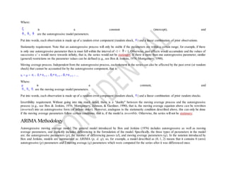 Where:
is a constant (intercept), and
1, 2, 3 are the autoregressive model parameters.
Put into words, each observation is made up of a random error component (random shock, ) and a linear combination of prior observations.
Stationarity requirement. Note that an autoregressive process will only be stable if the parameters are within a certain range; for example, if there
is only one autoregressive parameter then is must fall within the interval of -1 < < 1. Otherwise, past effects would accumulate and the values of
successive xt' s would move towards infinity, that is, the series would not be stationary. If there is more than one autoregressive parameter, similar
(general) restrictions on the parameter values can be defined (e.g., see Box & Jenkins, 1976; Montgomery, 1990).
Moving average process. Independent from the autoregressive process, each element in the series can also be affected by the past error (or random
shock) that cannot be accounted for by the autoregressive component, that is:
xt = µ + t - 1* (t-1) - 2* (t-2) - 3* (t-3) - ...
Where:
µ is a constant, and
1, 2, 3 are the moving average model parameters.
Put into words, each observation is made up of a random error component (random shock, ) and a linear combination of prior random shocks.
Invertibility requirement. Without going into too much detail, there is a "duality" between the moving average process and the autoregressive
process (e.g., see Box & Jenkins, 1976; Montgomery, Johnson, & Gardiner, 1990), that is, the moving average equation above can be rewritten
(inverted) into an autoregressive form (of infinite order). However, analogous to the stationarity condition described above, this can only be done
if the moving average parameters follow certain conditions, that is, if the model is invertible. Otherwise, the series will not be stationary.
ARIMA Methodology
Autoregressive moving average model. The general model introduced by Box and Jenkins (1976) includes autoregressive as well as moving
average parameters, and explicitly includes differencing in the formulation of the model. Specifically, the three types of parameters in the model
are: the autoregressive parameters (p), the number of differencing passes (d), and moving average parameters (q). In the notation introduced by
Box and Jenkins, models are summarized as ARIMA (p, d, q); so, for example, a model described as (0, 1, 2) means that it contains 0 (zero)
autoregressive (p) parameters and 2 moving average (q) parameters which were computed for the series after it was differenced once.
 