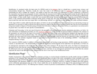 Identification. As mentioned earlier, the input series for ARIMA needs to be stationary, that is, it should have a constant mean, variance, and
autocorrelation through time. Therefore, usually the series first needs to be differenced until it is stationary (this also often requires log
transforming the data to stabilize the variance). The number of times the series needs to be differenced to achieve stationarity is reflected in
the d parameter (see the previous paragraph). In order to determine the necessary level of differencing, you should examine the plot of the data and
autocorrelogram. Significant changes in level (strong upward or downward changes) usually require first order non seasonal (lag=1) differencing;
strong changes of slope usually require second order non seasonal differencing. Seasonal patterns require respective seasonal differencing (see
below). If the estimated autocorrelation coefficients decline slowly at longer lags, first order differencing is usually needed. However, you should
keep in mind that some time series may require little or no differencing, and that over differenced series produce less stable coefficient estimates.
At this stage (which is usually called Identification phase,see below) we also need to decide how many autoregressive (p) and moving average (q)
parameters are necessary to yield an effective but still parsimonious model of the process (parsimonious means that it has the fewest parameters
and greatest number of degrees of freedom among all models that fit the data). In practice, the numbers of the p or q parameters very rarely need to
be greater than 2 (see below for more specific recommendations).
Estimation and Forecasting. At the next step (Estimation), the parameters are estimated (using function minimization procedures, see below; for
more information on minimization procedures see also Nonlinear Estimation), so that the sum of squared residuals is minimized. The estimates of
the parameters are used in the last stage (Forecasting) to calculate new values of the series (beyond those included in the input data set) and
confidence intervals for those predicted values. The estimation process is performed on transformed (differenced) data; before the forecasts are
generated, the series needs to be integrated(integration is the inverse of differencing) so that the forecasts are expressed in values compatible with
the input data. This automatic integration feature is represented by the letter I in the name of the methodology (ARIMA = Auto-Regressive
Integrated Moving Average).
The constant in ARIMA models. In addition to the standard autoregressive and moving average parameters, ARIMA models may also include a
constant, as described above. The interpretation of a (statistically significant) constant depends on the model that is fit. Specifically, (1) if there are
no autoregressive parameters in the model, then the expected value of the constant is , the mean of the series; (2) if there are autoregressive
parameters in the series,then the constant represents the intercept. If the series is differenced, then the constant represents the mean or intercept of
the differenced series; For example, if the series is differenced once, and there are no autoregressive parameters in the model, then the constant
represents the mean of the differenced series, and therefore the linear trend slope of the un-differenced series.
Identification Phase
Number of parameters to be estimated. Before the estimation can begin, we need to decide on (identify) the specific number and type of ARIMA
parameters to be estimated. The major tools used in the identification phase are plots of the series, correlograms of auto correlation (ACF), and
partial autocorrelation (PACF). The decision is not straightforward and in less typical cases requires not only experience but also a good deal of
experimentation with alternative models (as well as the technical parameters of ARIMA). However, a majority of empirical time series patterns
can be sufficiently approximated using one of the 5 basic models that can be identified based on the shape of the autocorrelogram (ACF) and
partial auto correlogram (PACF). The following brief summary is based on practical recommendations of Pankratz (1983); for additional practical
 