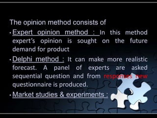 The opinion method consists of 
• Expert opinion method : In this method 
expert’s opinion is sought on the future 
demand for product 
• Delphi method : It can make more realistic 
forecast. A panel of experts are asked 
sequential question and from responses new 
questionnaire is produced. 
• Market studies & experiments : 
 