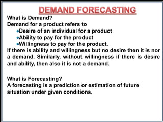 What is Demand?
Demand for a product refers to
Desire of an individual for a product
Ability to pay for the product
Willingness to pay for the product.
If there is ability and willingness but no desire then it is nor
a demand. Similarly, without willingness if there is desire
and ability, then also it is not a demand.
What is Forecasting?
A forecasting is a prediction or estimation of future
situation under given conditions.
 