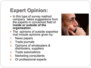 Expert Opinion:
 In this type of survey method
company takes suggestions form
the experts in concerned field of
inside or outside of the
organization .
 The opinions of outside expertise
mat include opinions given by:
1. News papers
2. Trade journals
3. Opinions of wholesalers &
distributers, suppliers
4. Trade associations
5. Marketing consultants
6. Or professional experts
 